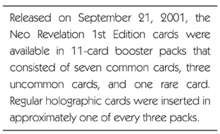Released on September 21, 2001, the Neo Revelation 1st Edition cards were available in 11-card booster packs that consisted of seven common cards, three uncommon cards, and one rare card. Regular holographic cards were inserted in approximately one of every three packs.