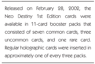 Released on February 28, 2002, the Neo Destiny 1st Edition cards were available in 11-card booster packs that consisted of seven common cards, three uncommon cards, and one rare card. Regular holographic cards were inserted in approximately one of every three packs.