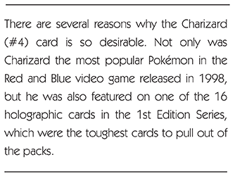There are several reasons why the Charizard (#4) card is so desirable. Not only was Charizard the most popular Pokémon in the Red and Blue video game released in 1998, but he was also featured on one of the 16 holographic cards in the 1st Edition Series, which were the toughest cards to pull out of the packs.