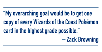 My overarching goal would be to get one copy of every Wizards of the Coast Pokémon card in the highest grade possible. - Zack Browning
