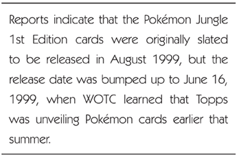 Reports indicate that the Pokémon Jungle 1st Edition cards were originally slated to be released in August 1999, but the release date was bumped up to June 16, 1999, when WOTC learned that Topps was unveiling Pokémon cards earlier that summer. 
