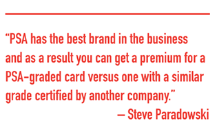 PSA has the best brand in the business and as a result you can get a premium for a PSA-graded card versus one with a similar grade certified by another company. - Steve Paradowski